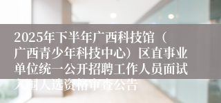 2025年下半年广西科技馆(广西青少年科技中心)区直事业单位统一公开招聘工作人员面试入围人选资格审查公告