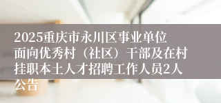 2025重庆市永川区事业单位面向优秀村（社区）干部及在村挂职本土人才招聘工作人员2人公告