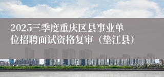 2025三季度重庆区县事业单位招聘面试资格复审（垫江县） 
