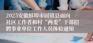 2025安徽蚌埠市固镇县面向社区工作者和村“两委”干部招聘事业单位工作人员体检通知