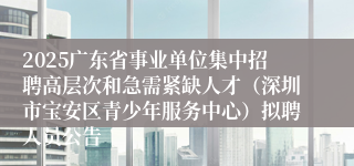 2025广东省事业单位集中招聘高层次和急需紧缺人才（深圳市宝安区青少年服务中心）拟聘人员公告