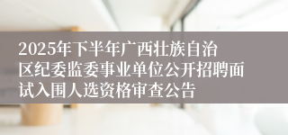 2025年下半年广西壮族自治区纪委监委事业单位公开招聘面试入围人选资格审查公告
