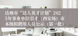 达州市“达人英才计划”2025年事业单位引才（西安场）市本级拟聘用人员公示（第一批）