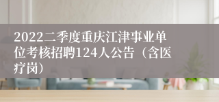 2022二季度重庆江津事业单位考核招聘124人公告（含医疗岗）