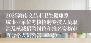 2025海南文昌市卫生健康系统事业单位考核招聘专技人员取消及核减招聘岗位和报名资格审查合格人员公告(2号)