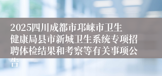 2025四川成都市邛崃市卫生健康局县市新城卫生系统专项招聘体检结果和考察等有关事项公告