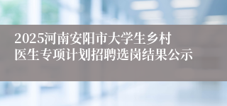 2025河南安阳市大学生乡村医生专项计划招聘选岗结果公示