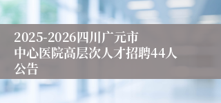 2025-2026四川广元市中心医院高层次人才招聘44人公告