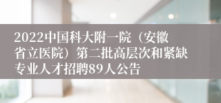 2022中国科大附一院（安徽省立医院）第二批高层次和紧缺专业人才招聘89人公告