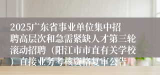 2025广东省事业单位集中招聘高层次和急需紧缺人才第三轮滚动招聘（阳江市市直有关学校）直接业务考核资格复审公告
