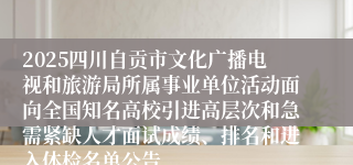 2025四川自贡市文化广播电视和旅游局所属事业单位活动面向全国知名高校引进高层次和急需紧缺人才面试成绩、排名和进入体检名单公告