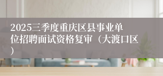 2025三季度重庆区县事业单位招聘面试资格复审(大渡口区)