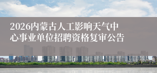 2026内蒙古人工影响天气中心事业单位招聘资格复审公告