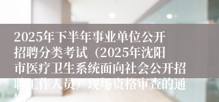 2025年下半年事业单位公开招聘分类考试(2025年沈阳市医疗卫生系统面向社会公开招聘工作人员)现场资格审查的通知