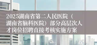 2025湖南省第二人民医院(湖南省脑科医院)部分高层次人才岗位招聘直接考核实施方案