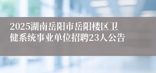 2025湖南岳阳市岳阳楼区卫健系统事业单位招聘23人公告