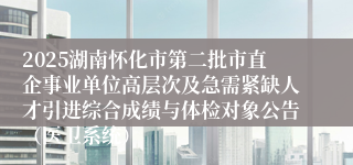 2025湖南怀化市第二批市直企事业单位高层次及急需紧缺人才引进综合成绩与体检对象公告（医卫系统）
