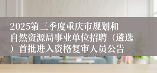 2025第三季度重庆市规划和自然资源局事业单位招聘（遴选）首批进入资格复审人员公告