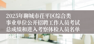 2025年聊城市茌平区综合类事业单位公开招聘工作人员考试总成绩和进入考察体检人员名单的通知