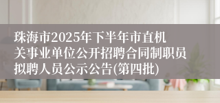珠海市2025年下半年市直机关事业单位公开招聘合同制职员拟聘人员公示公告(第四批)