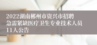 2022湖南郴州市资兴市招聘急需紧缺医疗卫生专业技术人员11人公告