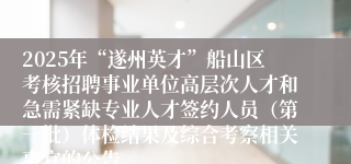 2025年“遂州英才”船山区考核招聘事业单位高层次人才和急需紧缺专业人才签约人员（第一批）体检结果及综合考察相关事宜的公告