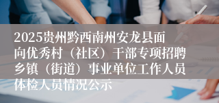 2025贵州黔西南州安龙县面向优秀村(社区)干部专项招聘乡镇(街道)事业单位工作人员体检人员情况公示