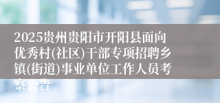 2025贵州贵阳市开阳县面向优秀村(社区)干部专项招聘乡镇(街道)事业单位工作人员考察公告