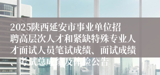 2025陕西延安市事业单位招聘高层次人才和紧缺特殊专业人才面试人员笔试成绩、面试成绩、考试总成绩及体检公告