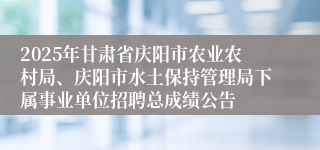 2025年甘肃省庆阳市农业农村局、庆阳市水土保持管理局下属事业单位招聘总成绩公告