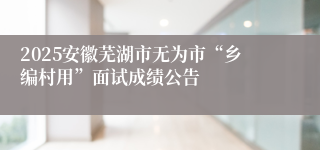 2025安徽芜湖市无为市“乡编村用”面试成绩公告