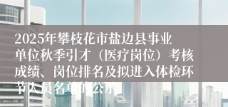 2025年攀枝花市盐边县事业单位秋季引才（医疗岗位）考核成绩、岗位排名及拟进入体检环节人员名单的公示