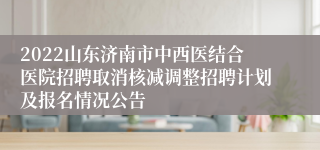 2022山东济南市中西医结合医院招聘取消核减调整招聘计划及报名情况公告