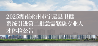 2025湖南永州市宁远县卫健系统引进第二批急需紧缺专业人才体检公告