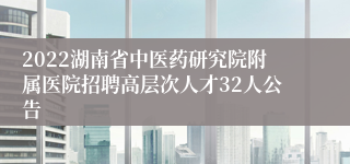 2022湖南省中医药研究院附属医院招聘高层次人才32人公告