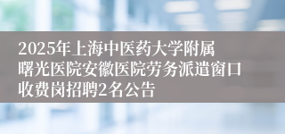 2025年上海中医药大学附属曙光医院安徽医院劳务派遣窗口收费岗招聘2名公告