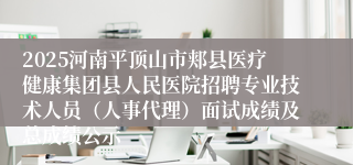 2025河南平顶山市郏县医疗健康集团县人民医院招聘专业技术人员（人事代理）面试成绩及总成绩公示
