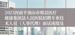 2025河南平顶山市郏县医疗健康集团县人民医院招聘专业技术人员（人事代理）面试成绩及总成绩公示