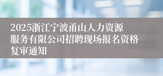 2025浙江宁波甬山人力资源服务有限公司招聘现场报名资格复审通知