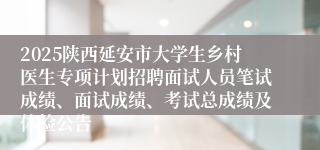 2025陕西延安市大学生乡村医生专项计划招聘面试人员笔试成绩、面试成绩、考试总成绩及体检公告