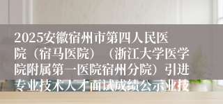 2025安徽宿州市第四人民医院(宿马医院)(浙江大学医学院附属第一医院宿州分院)引进专业技术人才面试成绩公示业技...