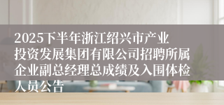 2025下半年浙江绍兴市产业投资发展集团有限公司招聘所属企业副总经理总成绩及入围体检人员公告