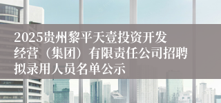 2025贵州黎平天壹投资开发经营（集团）有限责任公司招聘拟录用人员名单公示
