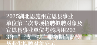 2025湖北恩施州宣恩县事业单位第二次专项招聘拟聘对象及宣恩县事业单位考核聘用2023年“三支一扶”服务期满高校毕业生拟聘对象公示