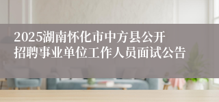 2025湖南怀化市中方县公开招聘事业单位工作人员面试公告