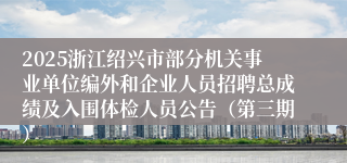2025浙江绍兴市部分机关事业单位编外和企业人员招聘总成绩及入围体检人员公告（第三期）