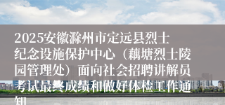 2025安徽滁州市定远县烈士纪念设施保护中心（藕塘烈士陵园管理处）面向社会招聘讲解员考试最终成绩和做好体检工作通知