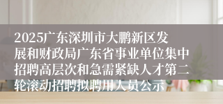 2025广东深圳市大鹏新区发展和财政局广东省事业单位集中招聘高层次和急需紧缺人才第二轮滚动招聘拟聘用人员公示