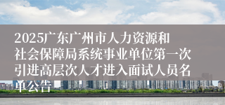 2025广东广州市人力资源和社会保障局系统事业单位第一次引进高层次人才进入面试人员名单公告