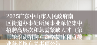 2025广东中山市人民政府南区街道办事处所属事业单位集中招聘高层次和急需紧缺人才(第三轮滚动招聘)资格复审和直接业务考核有关事项公告